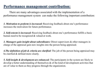 Performance management contribution:
There are many advantages associated with the implementation of a
performance management system can make the following important contribution:
1. Motivation to perform is increased: Receiving feedback about one’s performance
increases the motivation for future performance.
2. Self-esteem is increased: Receiving feedback about one’s performance fulfills a basic
human need to be recognized & valued at work.
3. Managers gain insight about subordinates: Direct supervisors & other managers in
charge of the appraisal gain new insights into the person being appraised.
4.The definition of job & criteria are clarified: The job of the person being appraised may
be clarified & defined more clearly.
5. Self-insight & development are enhanced: The participants in the system are likely to
develop a better understanding of themselves & of the kind of development activities that
are of value to them as they progress through the organization.
 
