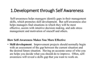 1.Development through Self Awareness
Self-awareness helps managers identify gaps in their management
skills, which promotes skill development. But self-awareness also
helps managers find situations in which they will be most
effective, assists with intuitive decision making, and aids stress
management and motivation of oneself and others.
How Self-Awareness Makes You More Effective
• Skill development. Improvement projects should normally begin
with an assessment of the gap between the current situation and
the desired future situation. Having an accurate sense of who you
are helps you decide what you should do to improve. Often, self-
awareness will reveal a skills gap that you want to work on.
 