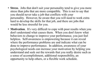 • Stress. Jobs that don't suit your personality tend to give you more
stress than jobs that are more compatible. This is not to say that
you should never take a job that conflicts with your
personality. However, be aware that you will need to work extra
hard to develop the skills for that job, and there are jobs that
would be less stressful for you.
• Motivation. It's very difficult to cope with poor results when you
don't understand what causes them. When you don't know what
behaviors to change to improve your performance, you just feel
helpless. Self-awareness is empowering because it can reveal
where the performance problems are and indicate what can be
done to improve performance. In addition, awareness of your
psychological needs can increase your motivation by helping you
understand and seek out the rewards that you really desire such as
a sense of accomplishment, additional responsibility, an
opportunity to help others, or a flexible work schedule.
 
