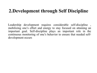 2.Development through Self Discipline
Leadership development requires considerable self-discipline ,
mobilizing one’s effort and energy to stay focused on attaining an
important goal. Self-discipline plays an important role in the
continuous monitoring of one’s behavior to ensure that needed self-
development occurs
 