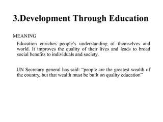 3.Development Through Education
MEANING
Education enriches people’s understanding of themselves and
world. It improves the quality of their lives and leads to broad
social benefits to individuals and society.
UN Secretary general has said: “people are the greatest wealth of
the country, but that wealth must be built on quality education”
 