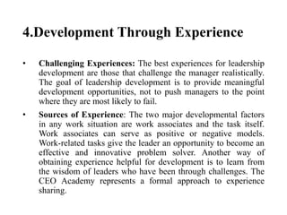 4.Development Through Experience
• Challenging Experiences: The best experiences for leadership
development are those that challenge the manager realistically.
The goal of leadership development is to provide meaningful
development opportunities, not to push managers to the point
where they are most likely to fail.
• Sources of Experience: The two major developmental factors
in any work situation are work associates and the task itself.
Work associates can serve as positive or negative models.
Work-related tasks give the leader an opportunity to become an
effective and innovative problem solver. Another way of
obtaining experience helpful for development is to learn from
the wisdom of leaders who have been through challenges. The
CEO Academy represents a formal approach to experience
sharing.
 