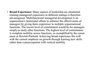 • Broad Experience: Many aspects of leadership are situational.
Gaining managerial experience in different settings is therefore
advantageous. Multifunctional managerial development is an
organization’s intentional efforts to enhance the effectiveness of
managers by giving them experience in multiple organizational
functions. The lowest level of commitment would be for managers
simply to study other functions. The highest level of commitment
is complete mobility across functions, as exemplified by the career
maze at Hewlett-Packard. Achieving broad experience fits well
with the current emphasis on growth through learning new skills
rather than a preoccupation with vertical mobility
 