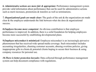 6. Administrative actions are more fair & appropriate: Performance management system
provide valid information about performance that can be used for administrative actions
such as merit increases, promotions & transfers as well as terminations.
7. Organizational goals are made clear: The goals of the unit & the organization are made
clear & the employee understands the link between what she does & organizational
success.
8.Emplyees become more competent: An obvious contribution is that employee
performance is improved. In addition, there is a solid foundation for helping employees
become more successful by establishing developmental plans.
9.Employee misconduct is minimized: Employee misconduct is an increasingly pervasive
phenomenon that has received wide spread media coverage. Such misconduct includes
accounting irregularities, churning customer accounts, abusing overtime policies, giving
inappropriate gifts to clients & potential clients hoping to secure their business & using
company resources for personal use.
10.There is better protection lawsuits: Data collected through performance management
system can help document compliance with regulations.
 