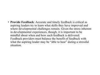 • Provide Feedback: Accurate and timely feedback is critical as
aspiring leaders try to learn what skills they have improved and
where developmental challenges remain. Given the stress inherent
in developmental experiences, though, it is important to be
mindful about when and how such feedback is delivered.
Feedback providers must balance the benefit of feedback with
what the aspiring leader may be “able to hear” during a stressful
situation.
 