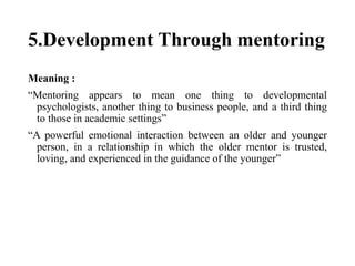 5.Development Through mentoring
Meaning :
“Mentoring appears to mean one thing to developmental
psychologists, another thing to business people, and a third thing
to those in academic settings”
“A powerful emotional interaction between an older and younger
person, in a relationship in which the older mentor is trusted,
loving, and experienced in the guidance of the younger”
 