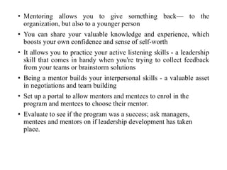 • Mentoring allows you to give something back— to the
organization, but also to a younger person
• You can share your valuable knowledge and experience, which
boosts your own confidence and sense of self-worth
• It allows you to practice your active listening skills - a leadership
skill that comes in handy when you're trying to collect feedback
from your teams or brainstorm solutions
• Being a mentor builds your interpersonal skills - a valuable asset
in negotiations and team building
• Set up a portal to allow mentors and mentees to enrol in the
program and mentees to choose their mentor.
• Evaluate to see if the program was a success; ask managers,
mentees and mentors on if leadership development has taken
place.
 