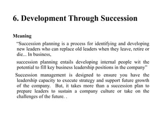 6. Development Through Succession
Meaning
“Succession planning is a process for identifying and developing
new leaders who can replace old leaders when they leave, retire or
die... In business,
succession planning entails developing internal people wit the
potential to fill key business leadership positions in the company”
Succession management is designed to ensure you have the
leadership capacity to execute strategy and support future growth
of the company. But, it takes more than a succession plan to
prepare leaders to sustain a company culture or take on the
challenges of the future. .
 