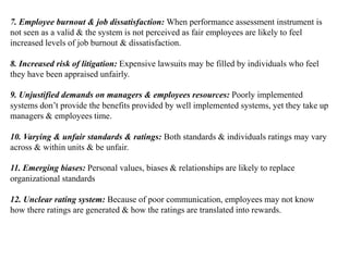 7. Employee burnout & job dissatisfaction: When performance assessment instrument is
not seen as a valid & the system is not perceived as fair employees are likely to feel
increased levels of job burnout & dissatisfaction.
8. Increased risk of litigation: Expensive lawsuits may be filled by individuals who feel
they have been appraised unfairly.
9. Unjustified demands on managers & employees resources: Poorly implemented
systems don’t provide the benefits provided by well implemented systems, yet they take up
managers & employees time.
10. Varying & unfair standards & ratings: Both standards & individuals ratings may vary
across & within units & be unfair.
11. Emerging biases: Personal values, biases & relationships are likely to replace
organizational standards
12. Unclear rating system: Because of poor communication, employees may not know
how there ratings are generated & how the ratings are translated into rewards.
 