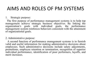 AIMS AND ROLES OF PM SYSTEMS
1. Strategic purpose:
The first purpose of performance management systems is to help top
management achieve strategic business objectives. By linking the
organization’s goals with individual goals, the performance
management system reinforces behaviors consistent with the attainment
of organizational goals.
2. Administrative purpose:
A second function of performance management systems is to furnish
valid and useful information for making administrative decisions about
employees. Such administrative decisions include salary adjustments,
promotions, employee retention or termination, recognition of superior
individual performance, identification of poor performers, layoffs, and
merit increases.
 