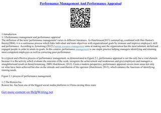 Performance Management And Performance Appraisal
1.Introduction
1.1.Performance management and performance appraisal
The definition of the term 'performance management' varies in different literatures. As Hutchinson(2013) summed up, combined with Den Harton's
theory(2004), it is a continuous process which links individual and team objectives with organizational goals by measure and improve employee's skill
and performance. According to Armstrong (2012),human resource management aims at making sure the organization has the most talented, skilled and
engaged people in order to attain its goals. In this context, performance management is one staple practice helping managers identifying and retaining
most competent employees as well as correcting poor performance.
In a typical and effective process of performance management, as demonstrated in Figure 2.1, performance appraisal is not the only but a vital element
because it is the activity which evaluate the outcome of the work, recognize the achievement and weaknesses and give employees and managers a
straightforward result on these(Armstrong, 2009, Hutchinson, 2013). From a modern perspective, performance appraisal covers more areas not only
on what have been achieved but also on the attitude and contribution of the operator (Hutchinson, 2013), which enhance the functions of identifying
training needs.
Figure 2.1 process of performance management
1.2.The Renren Inc.
Renren Inc. has been one of the biggest social media platforms in China owning three main
Get more content on HelpWriting.net
 