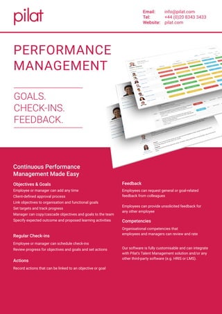 “A simple, easy way to
support the management
of performance and
talent in your business.”
PERFORMANCE
MANAGEMENT
GOALS.
CHECK-INS.
FEEDBACK.
Email:
Tel:
Website:
info@pilat.com
+44 (0)20 8343 3433
pilat.com
Continuous Performance
Management Made Easy
Objectives & Goals
Employee or manager can add any time
Client-defined approval process
Link objectives to organisation and functional goals
Set targets and track progress
Manager can copy/cascade objectives and goals to the team
Specify expected outcome and proposed learning activities
Regular Check-ins
Employee or manager can schedule check-ins
Review progress for objectives and goals and set actions
Actions
Record actions that can be linked to an objective or goal
Employees can request general or goal-related
feedback from colleagues
Employees can provide unsolicited feedback for
any other employee
Competencies
Organisational competencies that
employees and managers can review and rate
Our software is fully customisable and can integrate
with Pilat’s Talent Management solution and/or any
other third-party software (e.g. HRIS or LMS).
Feedback
 