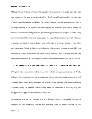 SYEDA ZAUWIA RIAZ
14 | P a g e
Although Artistic Milliners strives to offer a good work environment to its employees, there are a
great many areas that need serious attention. It is a family-owned business and we know the state
of family owned businesses in Pakistan. The credit of keeping everyone together mainly goes to
the people working in the organization. The company has invested a great deal in making the
premises environment-friendly; however, the knowledge of employees in regard to health, safety
and environment (HSE) is not very encouraging. The focus of training across most job categories
is technical and this area remains largely ignored. In order to promote a culture of care, safety
and productivity, Artistic Milliners need to focus on other areas of trainings such as HSE, time
management, stress management and other related trainings. Such trainings will not only
improve their awareness & knowledge but will also help boost their morale and job satisfaction.
 PERFORMANCE MANAGEMENT SYSTEM AT ARTSITIC MILLINERS
180° performance evaluation method is used to evaluate employee performance at Artistic
Milliners. The process involves the appraisee (the person being appraised) completing a self-
evaluation form, which is then discussed and agreed with the appraiser (the person conducting
evaluation) during the appraisal review meeting. Once the information is agreed upon by both
the appraiser and appraisee, the appraisal is signed off.
The company believes 180° feedback is a nice, friendly, two-way conversation between the
employee and their supervisors that not only help bring down the barriers between the two,
 