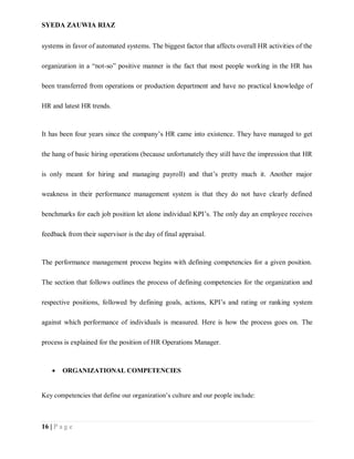 SYEDA ZAUWIA RIAZ
16 | P a g e
systems in favor of automated systems. The biggest factor that affects overall HR activities of the
organization in a “not-so” positive manner is the fact that most people working in the HR has
been transferred from operations or production department and have no practical knowledge of
HR and latest HR trends.
It has been four years since the company’s HR came into existence. They have managed to get
the hang of basic hiring operations (because unfortunately they still have the impression that HR
is only meant for hiring and managing payroll) and that’s pretty much it. Another major
weakness in their performance management system is that they do not have clearly defined
benchmarks for each job position let alone individual KPI’s. The only day an employee receives
feedback from their supervisor is the day of final appraisal.
The performance management process begins with defining competencies for a given position.
The section that follows outlines the process of defining competencies for the organization and
respective positions, followed by defining goals, actions, KPI’s and rating or ranking system
against which performance of individuals is measured. Here is how the process goes on. The
process is explained for the position of HR Operations Manager.
 ORGANIZATIONAL COMPETENCIES
Key competencies that define our organization’s culture and our people include:
 