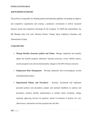 SYEDA ZAUWIA RIAZ
18 | P a g e
JOB PURPOSE/SUMMARY
The position is responsible for building people and leadership capability, developing an adaptive
and competitive organization and creating a productive environment to deliver increased
business results and competitive advantage for the Company. To fulfill this responsibility, the
HR Manager plays four roles: Business Partner, Change Agent, Employee Champion, and
Administrative Expert.
TASKS/DUTIES
 Manage Benefits, Insurance policies and Claims– Manage, implement and annually
update the benefits program; administer insurance processes, review liability reports,
monitor program costs and recommend policy changes to the GM of human resources.
 Employment Data Management – Develop, administer and reviewemployee records
and departmental reports.
 Departmental Policies and Procedures – Develop, recommend and implement
personnel policies and procedures; prepare and maintain handbook on policies and
procedures; perform benefits administration to include claims resolution, change
reporting, approving invoices for payment, annual re-evaluation of policies for cost-
effectiveness, information activities program and cash flow.
 