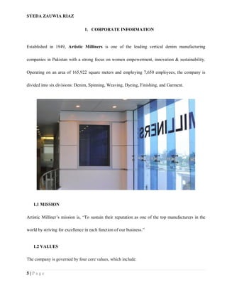 SYEDA ZAUWIA RIAZ
5 | P a g e
1. CORPORATE INFORMATION
Established in 1949, Artistic Milliners is one of the leading vertical denim manufacturing
companies in Pakistan with a strong focus on women empowerment, innovation & sustainability.
Operating on an area of 165,922 square meters and employing 7,650 employees, the company is
divided into six divisions: Denim, Spinning, Weaving, Dyeing, Finishing, and Garment.
1.1 MISSION
Artistic Milliner’s mission is, “To sustain their reputation as one of the top manufacturers in the
world by striving for excellence in each function of our business.”
1.2 VALUES
The company is governed by four core values, which include:
 