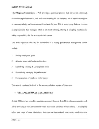 SYEDA ZAUWIA RIAZ
50 | P a g e
1.3.5 Ongoing Commitment - PDP provides a continual process that allows for a thorough
evaluation of performance of each individual working for the company. It's an approach designed
to encourage clarity and transparency throughout the year. This is an on-going dialogue between
an employee and their manager, which is all about listening, sharing & accepting feedback and
taking responsibility for the next step in their career.
The main objectives that lay the foundation of a strong performance management system
include:
1 Setting employees’ goals
2 Aligning goals with business objectives
3 Identifying Training & Development needs
4 Determining merit pay for performance
5 Fair evaluation of employee performance
This point is continued in detail in the recommendations section of this report.
 ORGANIZATIONAL CAPABILITIES
Artistic Milliners has gained its reputation as one of the most desirable textile companies to work
for by providing a work environment where individuals can excel professionally. The company
offers vast range of roles, disciplines, functions and international locations to satisfy the most
 