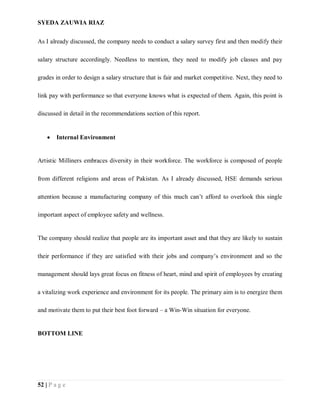 SYEDA ZAUWIA RIAZ
52 | P a g e
As I already discussed, the company needs to conduct a salary survey first and then modify their
salary structure accordingly. Needless to mention, they need to modify job classes and pay
grades in order to design a salary structure that is fair and market competitive. Next, they need to
link pay with performance so that everyone knows what is expected of them. Again, this point is
discussed in detail in the recommendations section of this report.
 Internal Environment
Artistic Milliners embraces diversity in their workforce. The workforce is composed of people
from different religions and areas of Pakistan. As I already discussed, HSE demands serious
attention because a manufacturing company of this much can’t afford to overlook this single
important aspect of employee safety and wellness.
The company should realize that people are its important asset and that they are likely to sustain
their performance if they are satisfied with their jobs and company’s environment and so the
management should lays great focus on fitness of heart, mind and spirit of employees by creating
a vitalizing work experience and environment for its people. The primary aim is to energize them
and motivate them to put their best foot forward – a Win-Win situation for everyone.
BOTTOM LINE
 