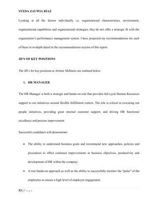 SYEDA ZAUWIA RIAZ
53 | P a g e
Looking at all the factors individually i.e. organizational characteristics, environment,
organizational capabilities and organizational strategies; they do not offer a strategic fit with the
organization’s performance management system. I have proposed my recommendations for each
of these in in-depth detail in the recommendations section of this report.
JD’S OF KEY POSITIONS
The JD’s for key positions at Artistic Milliners are outlined below:
1. HR MANAGER
The HR Manager is both a strategic and hands-on role that provides full cycle Human Resources
support to our initiatives around flexible fulfillment centers. The role is critical in executing our
people initiatives, providing great internal customer support, and driving HR functional
excellence and process improvement.
Successful candidates will demonstrate:
 The ability to understand business goals and recommend new approaches, policies and
procedures to effect continual improvements in business objectives, productivity and
development of HR within the company
 A true hands-on approach as well as the ability to successfully monitor the "pulse" of the
employees to ensure a high level of employee engagement
 