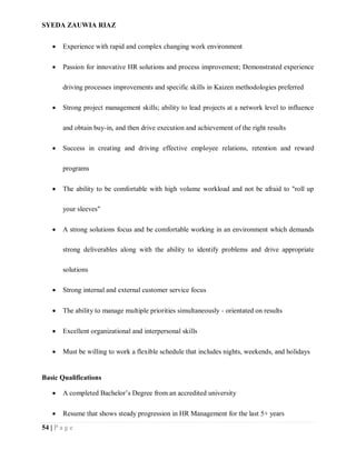 SYEDA ZAUWIA RIAZ
54 | P a g e
 Experience with rapid and complex changing work environment
 Passion for innovative HR solutions and process improvement; Demonstrated experience
driving processes improvements and specific skills in Kaizen methodologies preferred
 Strong project management skills; ability to lead projects at a network level to influence
and obtain buy-in, and then drive execution and achievement of the right results
 Success in creating and driving effective employee relations, retention and reward
programs
 The ability to be comfortable with high volume workload and not be afraid to "roll up
your sleeves"
 A strong solutions focus and be comfortable working in an environment which demands
strong deliverables along with the ability to identify problems and drive appropriate
solutions
 Strong internal and external customer service focus
 The ability to manage multiple priorities simultaneously - orientated on results
 Excellent organizational and interpersonal skills
 Must be willing to work a flexible schedule that includes nights, weekends, and holidays
Basic Qualifications
 A completed Bachelor’s Degree from an accredited university
 Resume that shows steady progression in HR Management for the last 5+ years
 