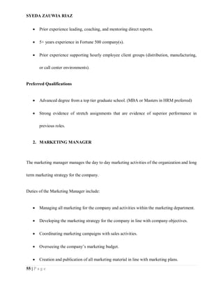 SYEDA ZAUWIA RIAZ
55 | P a g e
 Prior experience leading, coaching, and mentoring direct reports.
 5+ years experience in Fortune 500 company(s).
 Prior experience supporting hourly employee client groups (distribution, manufacturing,
or call center environments).
Preferred Qualifications
 Advanced degree from a top tier graduate school. (MBA or Masters in HRM preferred)
 Strong evidence of stretch assignments that are evidence of superior performance in
previous roles.
2. MARKETING MANAGER
The marketing manager manages the day to day marketing activities of the organization and long
term marketing strategy for the company.
Duties of the Marketing Manager include:
 Managing all marketing for the company and activities within the marketing department.
 Developing the marketing strategy for the company in line with company objectives.
 Coordinating marketing campaigns with sales activities.
 Overseeing the company’s marketing budget.
 Creation and publication of all marketing material in line with marketing plans.
 