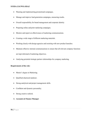 SYEDA ZAUWIA RIAZ
56 | P a g e
 Planning and implementing promotional campaigns.
 Manage and improve lead generation campaigns, measuring results.
 Overall responsibility for brand management and corporate identity
 Preparing online and print marketing campaigns.
 Monitor and report on effectiveness of marketing communications.
 Creating a wide range of different marketing materials.
 Working closely with design agencies and assisting with new product launches.
 Maintain effective internal communications to ensure that all relevant company functions
are kept informed of marketing objectives.
 Analyzing potential strategic partner relationships for company marketing.
Requirements of the role:
 Master’s degree in Marketing.
 Qualified chartered marketer.
 Strong analytical and project management skills.
 Confident and dynamic personality.
 Strong creative outlook.
3. Accounts & Finance Manager
 