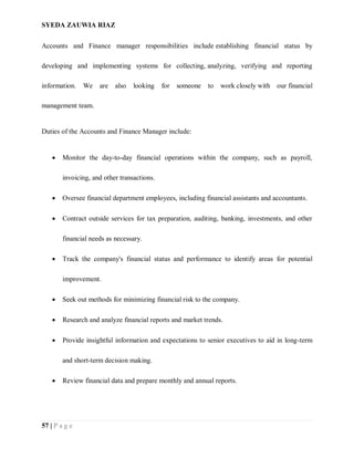 SYEDA ZAUWIA RIAZ
57 | P a g e
Accounts and Finance manager responsibilities include establishing financial status by
developing and implementing systems for collecting, analyzing, verifying and reporting
information. We are also looking for someone to work closely with our financial
management team.
Duties of the Accounts and Finance Manager include:
 Monitor the day-to-day financial operations within the company, such as payroll,
invoicing, and other transactions.
 Oversee financial department employees, including financial assistants and accountants.
 Contract outside services for tax preparation, auditing, banking, investments, and other
financial needs as necessary.
 Track the company's financial status and performance to identify areas for potential
improvement.
 Seek out methods for minimizing financial risk to the company.
 Research and analyze financial reports and market trends.
 Provide insightful information and expectations to senior executives to aid in long-term
and short-term decision making.
 Review financial data and prepare monthly and annual reports.
 