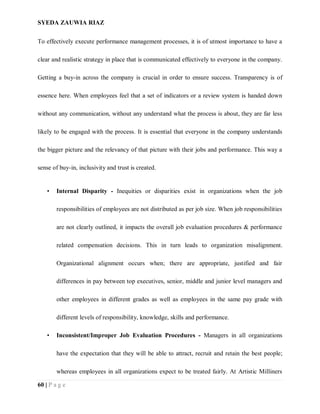 SYEDA ZAUWIA RIAZ
60 | P a g e
To effectively execute performance management processes, it is of utmost importance to have a
clear and realistic strategy in place that is communicated effectively to everyone in the company.
Getting a buy-in across the company is crucial in order to ensure success. Transparency is of
essence here. When employees feel that a set of indicators or a review system is handed down
without any communication, without any understand what the process is about, they are far less
likely to be engaged with the process. It is essential that everyone in the company understands
the bigger picture and the relevancy of that picture with their jobs and performance. This way a
sense of buy-in, inclusivity and trust is created.
• Internal Disparity - Inequities or disparities exist in organizations when the job
responsibilities of employees are not distributed as per job size. When job responsibilities
are not clearly outlined, it impacts the overall job evaluation procedures & performance
related compensation decisions. This in turn leads to organization misalignment.
Organizational alignment occurs when; there are appropriate, justified and fair
differences in pay between top executives, senior, middle and junior level managers and
other employees in different grades as well as employees in the same pay grade with
different levels of responsibility, knowledge, skills and performance.
• Inconsistent/Improper Job Evaluation Procedures - Managers in all organizations
have the expectation that they will be able to attract, recruit and retain the best people;
whereas employees in all organizations expect to be treated fairly. At Artistic Milliners
 