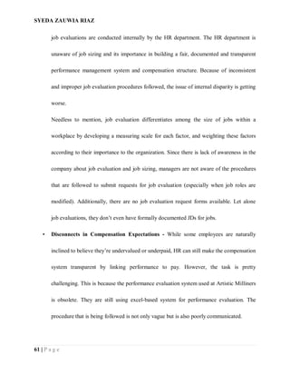 SYEDA ZAUWIA RIAZ
61 | P a g e
job evaluations are conducted internally by the HR department. The HR department is
unaware of job sizing and its importance in building a fair, documented and transparent
performance management system and compensation structure. Because of inconsistent
and improper job evaluation procedures followed, the issue of internal disparity is getting
worse.
Needless to mention, job evaluation differentiates among the size of jobs within a
workplace by developing a measuring scale for each factor, and weighting these factors
according to their importance to the organization. Since there is lack of awareness in the
company about job evaluation and job sizing, managers are not aware of the procedures
that are followed to submit requests for job evaluation (especially when job roles are
modified). Additionally, there are no job evaluation request forms available. Let alone
job evaluations, they don’t even have formally documented JDs for jobs.
• Disconnects in Compensation Expectations - While some employees are naturally
inclined to believe they’re undervalued or underpaid, HR can still make the compensation
system transparent by linking performance to pay. However, the task is pretty
challenging. This is because the performance evaluation system used at Artistic Milliners
is obsolete. They are still using excel-based system for performance evaluation. The
procedure that is being followed is not only vague but is also poorly communicated.
 
