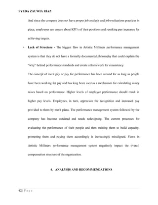 SYEDA ZAUWIA RIAZ
62 | P a g e
And since the company does not have proper job analysis and job evaluations practices in
place, employees are unsure about KPI’s of their positions and resulting pay increases for
achieving targets.
• Lack of Structure - The biggest flaw in Artistic Milliners performance management
system is that they do not have a formally documented philosophy that could explain the
“why” behind performance standards and create a framework for consistency.
The concept of merit pay or pay for performance has been around for as long as people
have been working for pay and has long been used as a mechanism for calculating salary
raises based on performance. Higher levels of employee performance should result in
higher pay levels. Employees, in turn, appreciate the recognition and increased pay
provided to them by merit plans. The performance management system followed by the
company has become outdated and needs redesigning. The current processes for
evaluating the performance of their people and then training them to build capacity,
promoting them and paying them accordingly is increasingly misaligned. Flaws in
Artistic Milliners performance management system negatively impact the overall
compensation structure of the organization.
4. ANALYSIS AND RECOMMENDATIONS
 