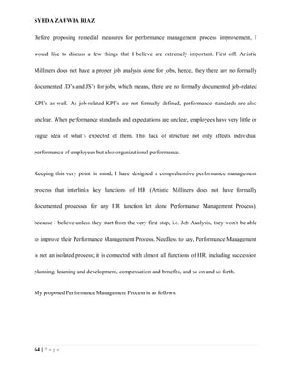 SYEDA ZAUWIA RIAZ
64 | P a g e
Before proposing remedial measures for performance management process improvement, I
would like to discuss a few things that I believe are extremely important. First off, Artistic
Milliners does not have a proper job analysis done for jobs, hence, they there are no formally
documented JD’s and JS’s for jobs, which means, there are no formally documented job-related
KPI’s as well. As job-related KPI’s are not formally defined, performance standards are also
unclear. When performance standards and expectations are unclear, employees have very little or
vague idea of what’s expected of them. This lack of structure not only affects individual
performance of employees but also organizational performance.
Keeping this very point in mind, I have designed a comprehensive performance management
process that interlinks key functions of HR (Artistic Milliners does not have formally
documented processes for any HR function let alone Performance Management Process),
because I believe unless they start from the very first step, i.e. Job Analysis, they won’t be able
to improve their Performance Management Process. Needless to say, Performance Management
is not an isolated process; it is connected with almost all functions of HR, including succession
planning, learning and development, compensation and benefits, and so on and so forth.
My proposed Performance Management Process is as follows:
 