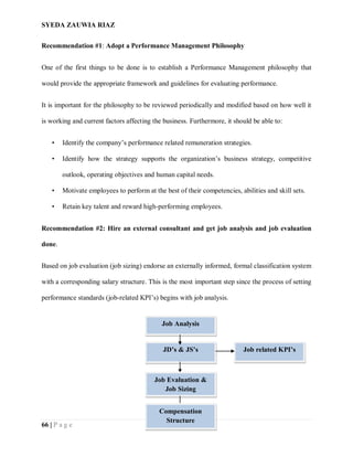 SYEDA ZAUWIA RIAZ
66 | P a g e
Recommendation #1: Adopt a Performance Management Philosophy
One of the first things to be done is to establish a Performance Management philosophy that
would provide the appropriate framework and guidelines for evaluating performance.
It is important for the philosophy to be reviewed periodically and modified based on how well it
is working and current factors affecting the business. Furthermore, it should be able to:
• Identify the company’s performance related remuneration strategies.
• Identify how the strategy supports the organization’s business strategy, competitive
outlook, operating objectives and human capital needs.
• Motivate employees to perform at the best of their competencies, abilities and skill sets.
• Retain key talent and reward high-performing employees.
Recommendation #2: Hire an external consultant and get job analysis and job evaluation
done.
Based on job evaluation (job sizing) endorse an externally informed, formal classification system
with a corresponding salary structure. This is the most important step since the process of setting
performance standards (job-related KPI’s) begins with job analysis.
Job Analysis
JD’s & JS’s Job related KPI’s
Job Evaluation &
Job Sizing
Compensation
Structure
 