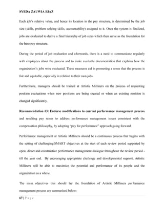 SYEDA ZAUWIA RIAZ
67 | P a g e
Each job’s relative value, and hence its location in the pay structure, is determined by the job
size (skills, problem solving skills, accountability) assigned to it. Once the system is finalized,
jobs are evaluated to derive a final hierarchy of job sizes which then serve as the foundation for
the base pay structure.
During the period of job evaluation and afterwards, there is a need to communicate regularly
with employees about the process and to make available documentation that explains how the
organization’s jobs were evaluated. These measures aid in promoting a sense that the process is
fair and equitable, especially in relation to their own jobs.
Furthermore, managers should be trained at Artistic Milliners on the process of requesting
position evaluations when new positions are being created or when an existing position is
changed significantly.
Recommendation #3: Endorse modifications to current performance management process
and resulting pay raises to address performance management issues consistent with the
compensation philosophy, by adopting “pay for performance” approach going forward.
Performance management at Artistic Milliners should be a continuous process that begins with
the setting of challenging/SMART objectives at the start of each review period supported by
open, direct and constructive performance management dialogue throughout the review period -
till the year end. By encouraging appropriate challenge and developmental support, Artistic
Milliners will be able to maximize the potential and performance of its people and the
organization as a whole.
The main objectives that should lay the foundation of Artistic Milliners performance
management process are summarized below:
 