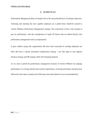 SYEDA ZAUWIA RIAZ
69 | P a g e
5. ACTION PLAN
Performance Management plays an integral role in the successful delivery of strategic objectives.
Attracting and retaining the most capable employees on a global basis should be central to
Artistic Milliners Performance Management strategy. The cornerstone of this is the concept of
pay for performance, with due consideration of major Hr factors that are linked directly with
performance management such as compensation.
It goes without saying that organizations that have been successful in creating alignment are
those that have a clearly articulated compensation strategy - one that maps to and supports
business strategy and HR strategy while still remaining dynamic.
As we seek to polish the performance management structure of Artistic Milliners by aligning
performance to evolving internal and external expectations, reviewing procedures and processes
followed in this report, I propose the following action plan (based on my recommendations).
 