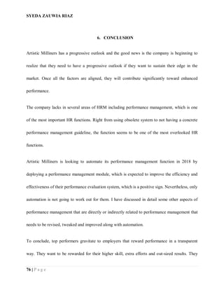 SYEDA ZAUWIA RIAZ
76 | P a g e
6. CONCLUSION
Artistic Milliners has a progressive outlook and the good news is the company is beginning to
realize that they need to have a progressive outlook if they want to sustain their edge in the
market. Once all the factors are aligned, they will contribute significantly toward enhanced
performance.
The company lacks in several areas of HRM including performance management, which is one
of the most important HR functions. Right from using obsolete system to not having a concrete
performance management guideline, the function seems to be one of the most overlooked HR
functions.
Artistic Milliners is looking to automate its performance management function in 2018 by
deploying a performance management module, which is expected to improve the efficiency and
effectiveness of their performance evaluation system, which is a positive sign. Nevertheless, only
automation is not going to work out for them. I have discussed in detail some other aspects of
performance management that are directly or indirectly related to performance management that
needs to be revised, tweaked and improved along with automation.
To conclude, top performers gravitate to employers that reward performance in a transparent
way. They want to be rewarded for their higher skill, extra efforts and out-sized results. They
 