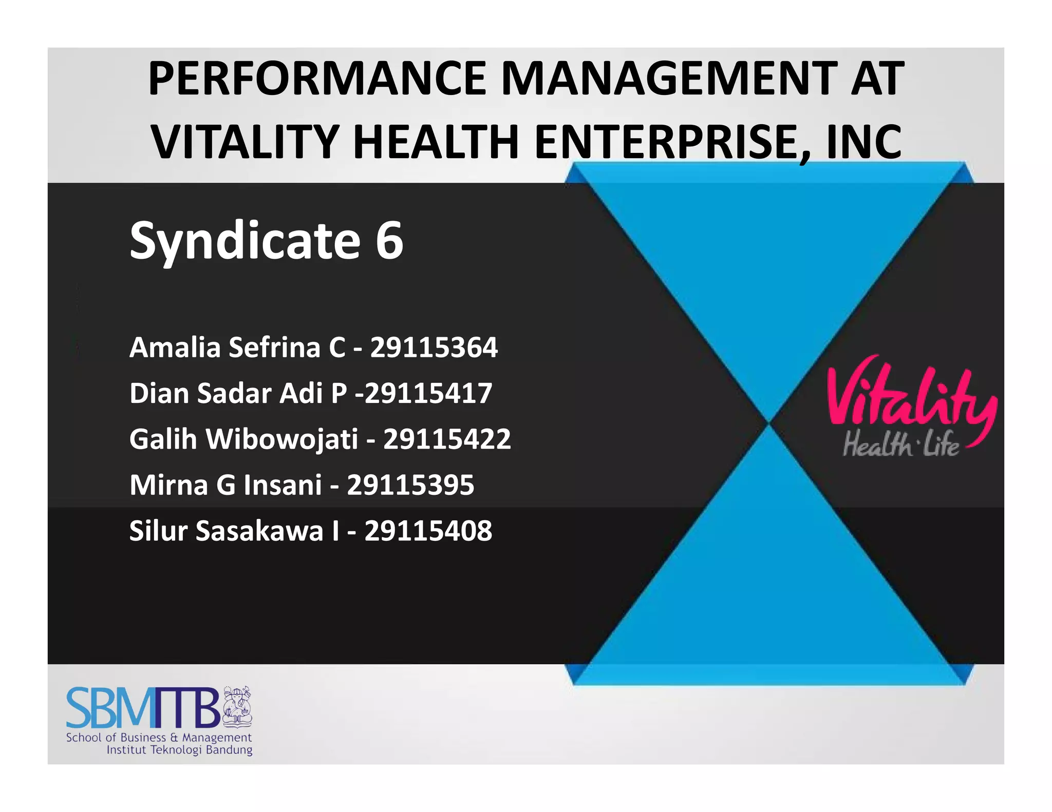 PERFORMANCE MANAGEMENT AT
VITALITY HEALTH ENTERPRISE, INC
Syndicate 6
Amalia Sefrina C - 29115364
Dian Sadar Adi P -29115417Dian Sadar Adi P -29115417
Galih Wibowojati - 29115422
Mirna G Insani - 29115395
Silur Sasakawa I - 29115408
 