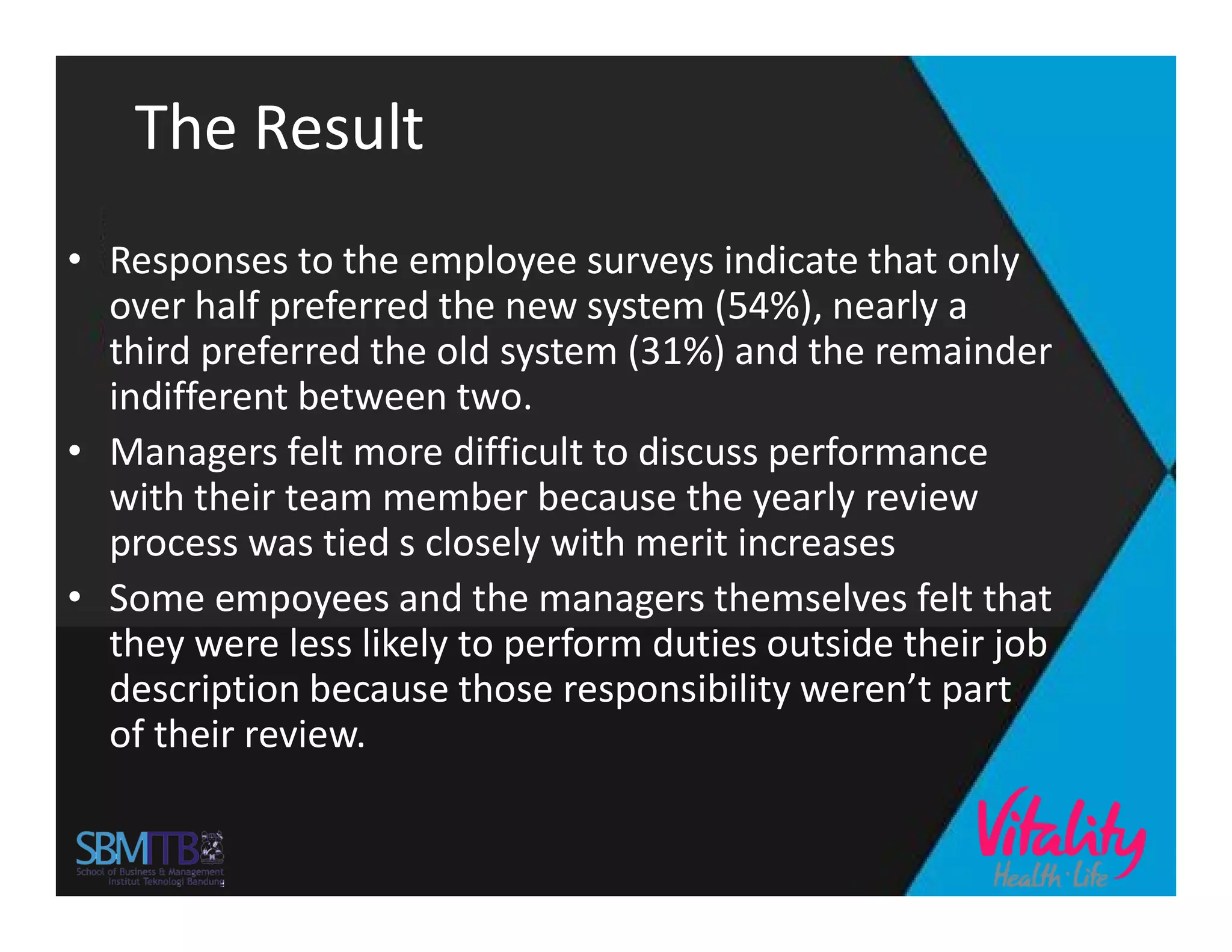 The Result
• Responses to the employee surveys indicate that only
over half preferred the new system (54%), nearly a
third preferred the old system (31%) and the remainder
indifferent between two.
• Managers felt more difficult to discuss performance
with their team member because the yearly reviewwith their team member because the yearly review
process was tied s closely with merit increases
• Some empoyees and the managers themselves felt that
they were less likely to perform duties outside their job
description because those responsibility weren’t part
of their review.
 