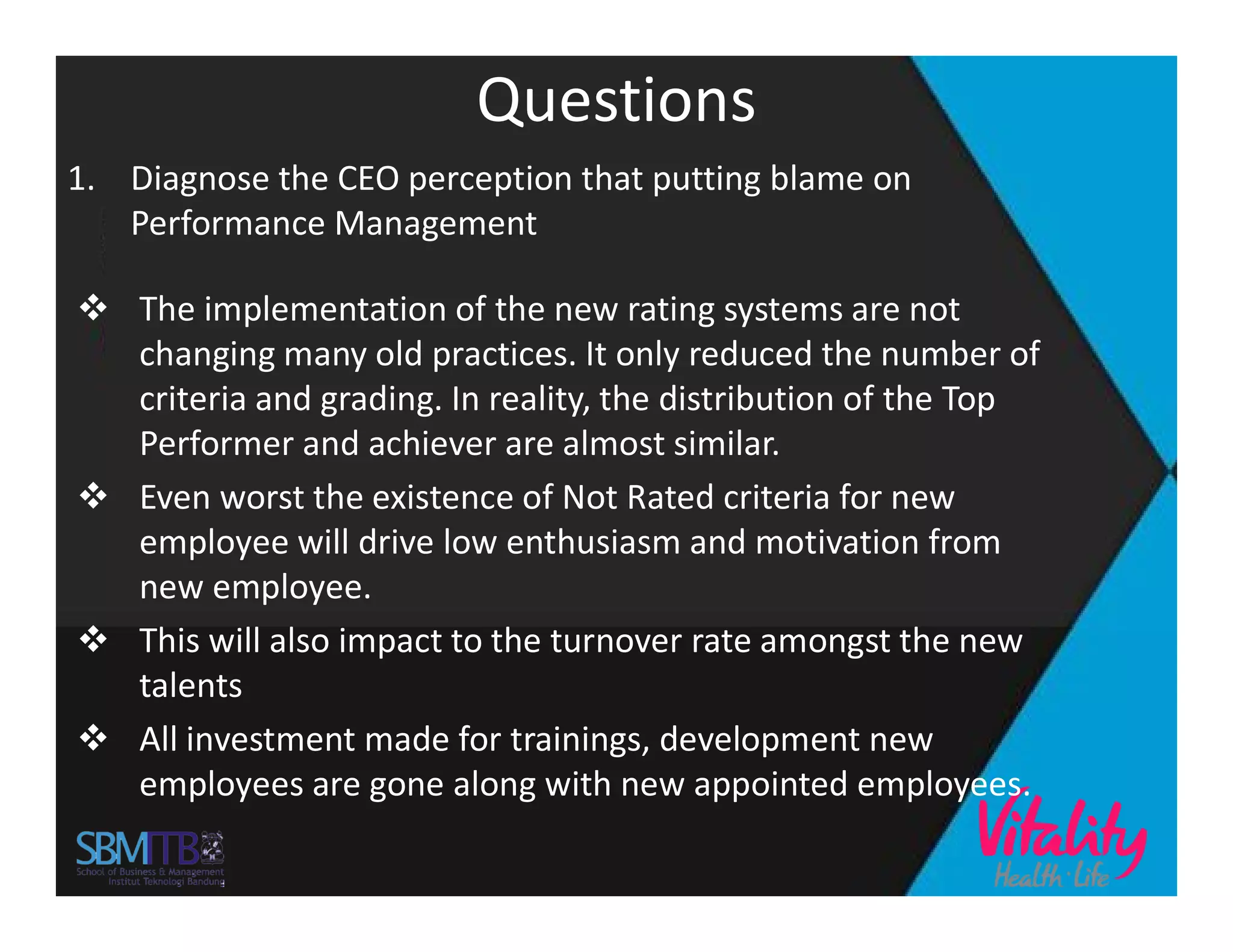 Questions
1. Diagnose the CEO perception that putting blame on
Performance Management
 The implementation of the new rating systems are not
changing many old practices. It only reduced the number of
criteria and grading. In reality, the distribution of the Top
Performer and achiever are almost similar.
 Even worst the existence of Not Rated criteria for new Even worst the existence of Not Rated criteria for new
employee will drive low enthusiasm and motivation from
new employee.
 This will also impact to the turnover rate amongst the new
talents
 All investment made for trainings, development new
employees are gone along with new appointed employees.
 