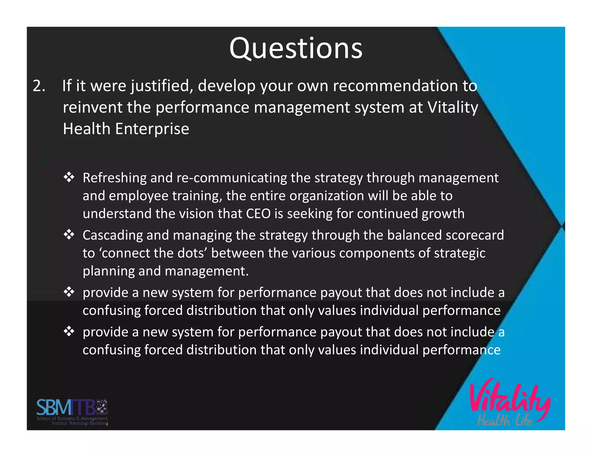 Questions
2. If it were justified, develop your own recommendation to
reinvent the performance management system at Vitality
Health Enterprise
 Refreshing and re-communicating the strategy through management
and employee training, the entire organization will be able to
understand the vision that CEO is seeking for continued growth
 Cascading and managing the strategy through the balanced scorecard Cascading and managing the strategy through the balanced scorecard
to ‘connect the dots’ between the various components of strategic
planning and management.
 provide a new system for performance payout that does not include a
confusing forced distribution that only values individual performance
 provide a new system for performance payout that does not include a
confusing forced distribution that only values individual performance
 