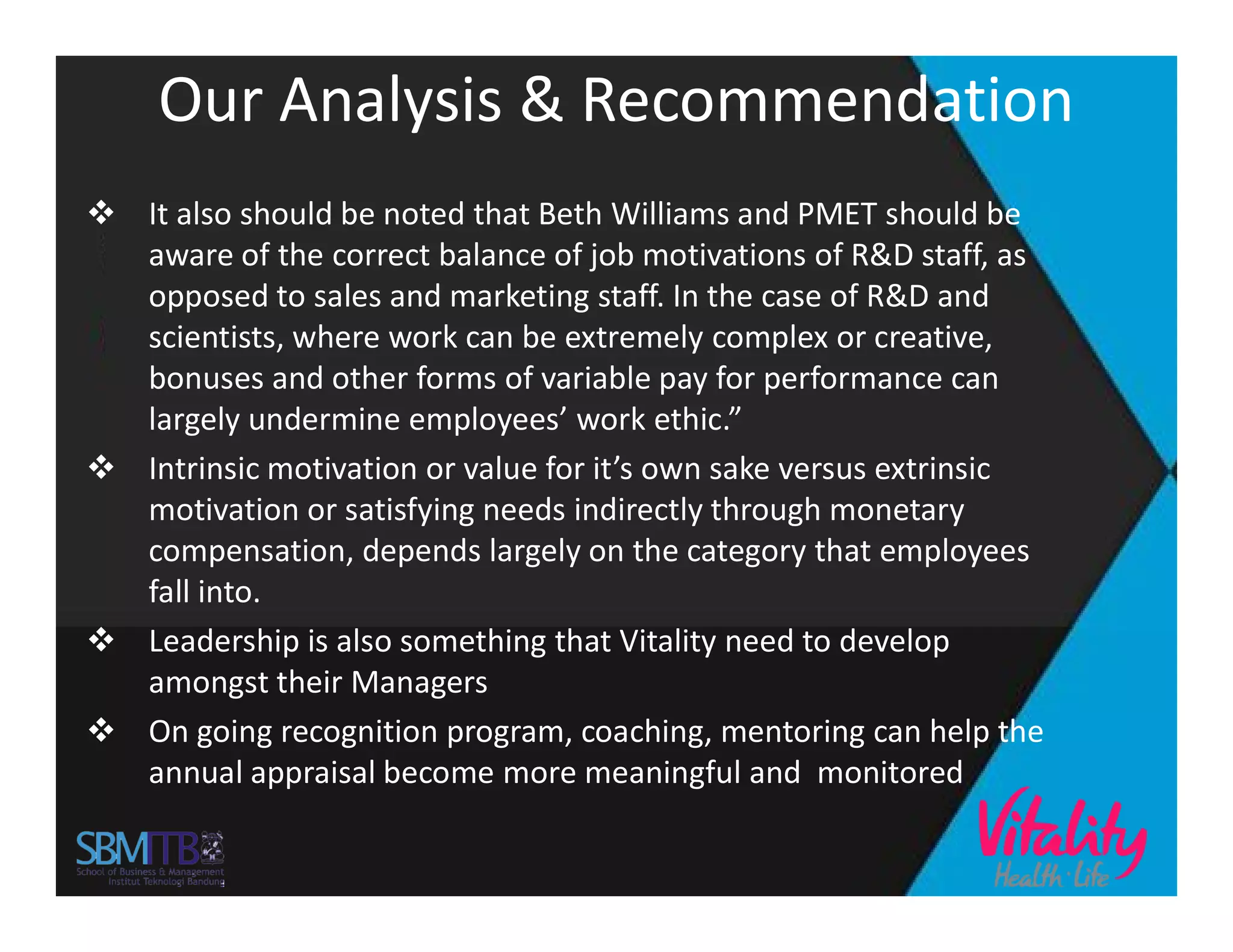 Our Analysis & Recommendation
 It also should be noted that Beth Williams and PMET should be
aware of the correct balance of job motivations of R&D staff, as
opposed to sales and marketing staff. In the case of R&D and
scientists, where work can be extremely complex or creative,
bonuses and other forms of variable pay for performance can
largely undermine employees’ work ethic.”
 Intrinsic motivation or value for it’s own sake versus extrinsic Intrinsic motivation or value for it’s own sake versus extrinsic
motivation or satisfying needs indirectly through monetary
compensation, depends largely on the category that employees
fall into.
 Leadership is also something that Vitality need to develop
amongst their Managers
 On going recognition program, coaching, mentoring can help the
annual appraisal become more meaningful and monitored
 
