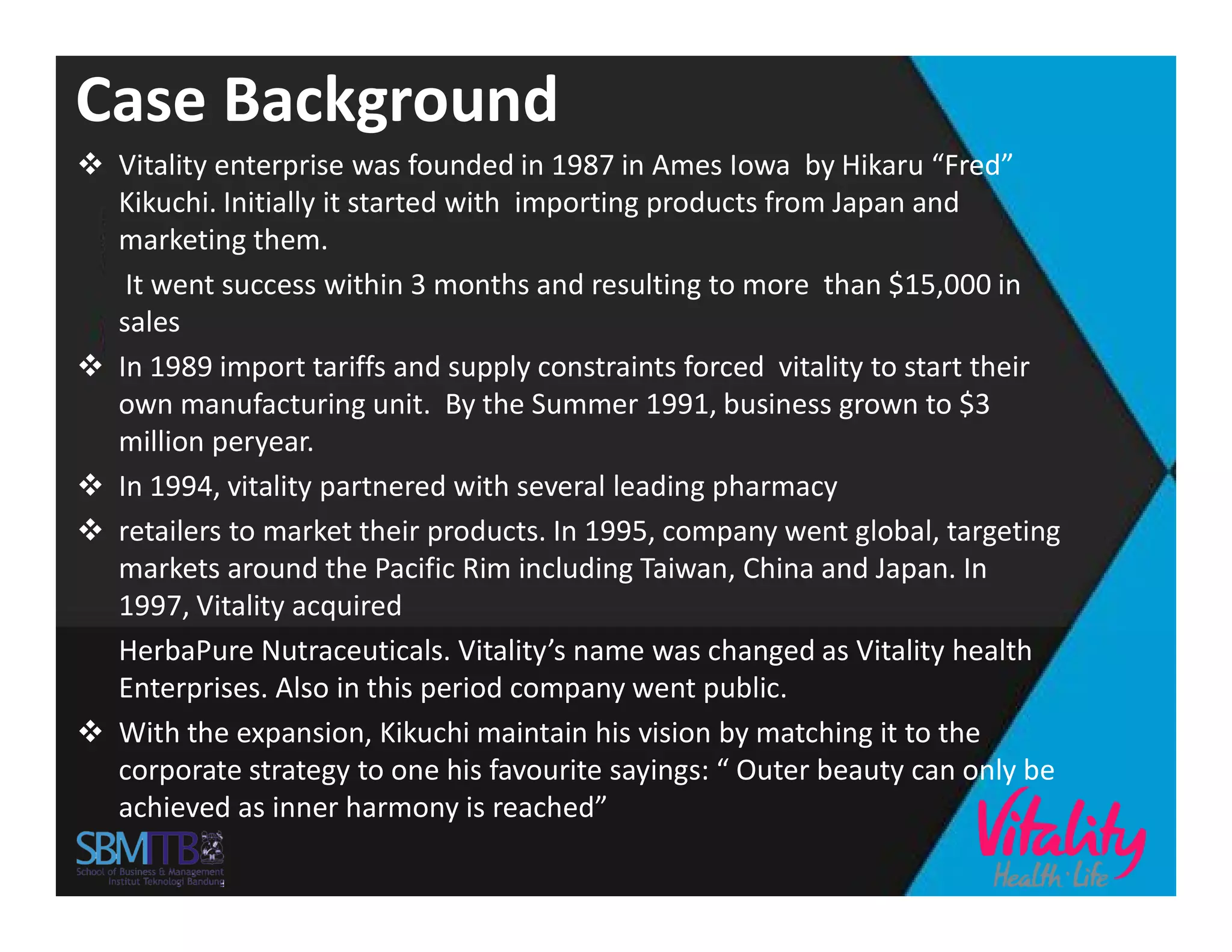 Case Background
 Vitality enterprise was founded in 1987 in Ames Iowa by Hikaru “Fred”
Kikuchi. Initially it started with importing products from Japan and
marketing them.
It went success within 3 months and resulting to more than $15,000 in
sales
 In 1989 import tariffs and supply constraints forced vitality to start their
own manufacturing unit. By the Summer 1991, business grown to $3
million peryear.
 In 1994, vitality partnered with several leading pharmacy In 1994, vitality partnered with several leading pharmacy
 retailers to market their products. In 1995, company went global, targeting
markets around the Pacific Rim including Taiwan, China and Japan. In
1997, Vitality acquired
HerbaPure Nutraceuticals. Vitality’s name was changed as Vitality health
Enterprises. Also in this period company went public.
 With the expansion, Kikuchi maintain his vision by matching it to the
corporate strategy to one his favourite sayings: “ Outer beauty can only be
achieved as inner harmony is reached”
 