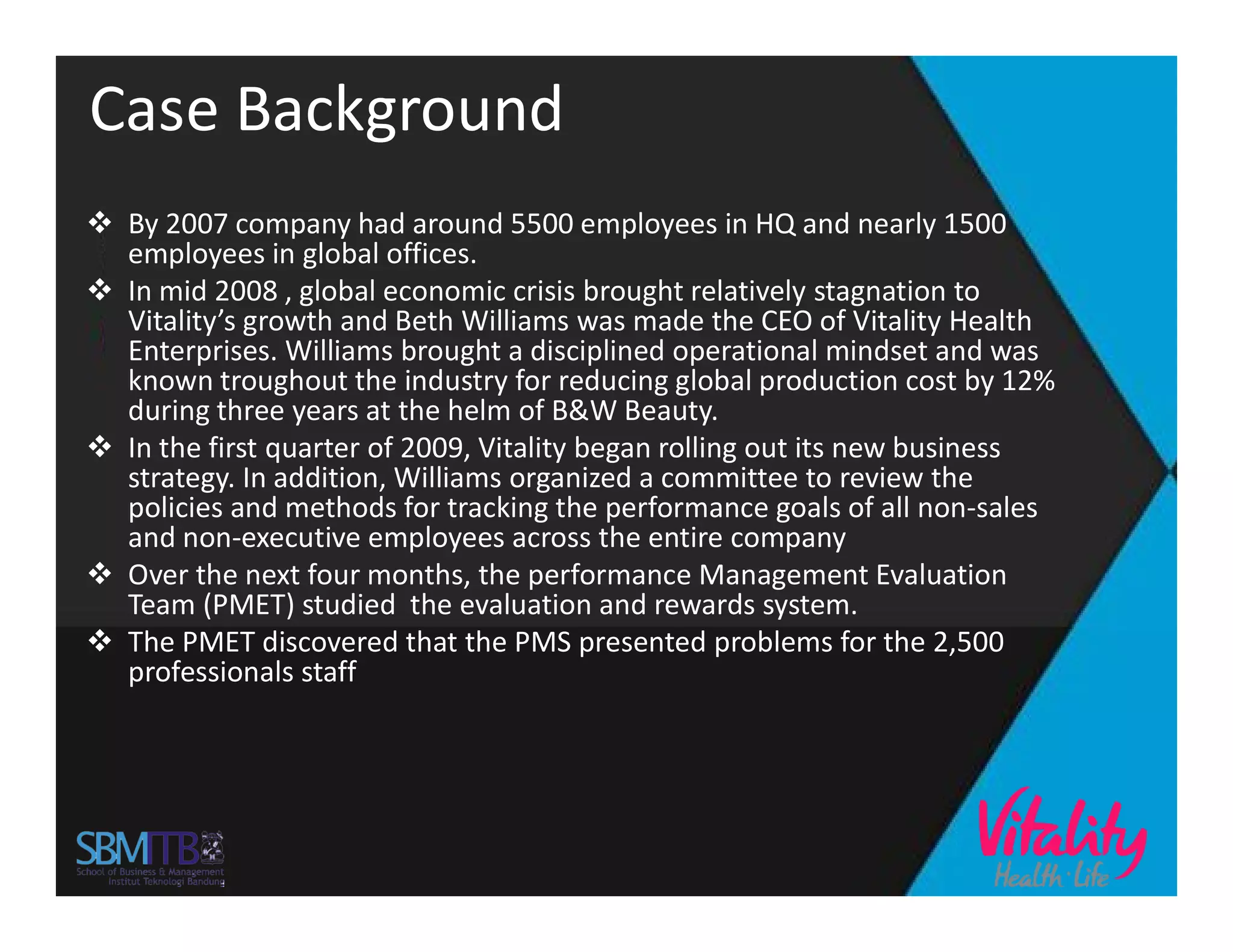 Case Background
 By 2007 company had around 5500 employees in HQ and nearly 1500
employees in global offices.
 In mid 2008 , global economic crisis brought relatively stagnation to
Vitality’s growth and Beth Williams was made the CEO of Vitality Health
Enterprises. Williams brought a disciplined operational mindset and was
known troughout the industry for reducing global production cost by 12%
during three years at the helm of B&W Beauty.
 In the first quarter of 2009, Vitality began rolling out its new business
strategy. In addition, Williams organized a committee to review thestrategy. In addition, Williams organized a committee to review the
policies and methods for tracking the performance goals of all non-sales
and non-executive employees across the entire company
 Over the next four months, the performance Management Evaluation
Team (PMET) studied the evaluation and rewards system.
 The PMET discovered that the PMS presented problems for the 2,500
professionals staff
 