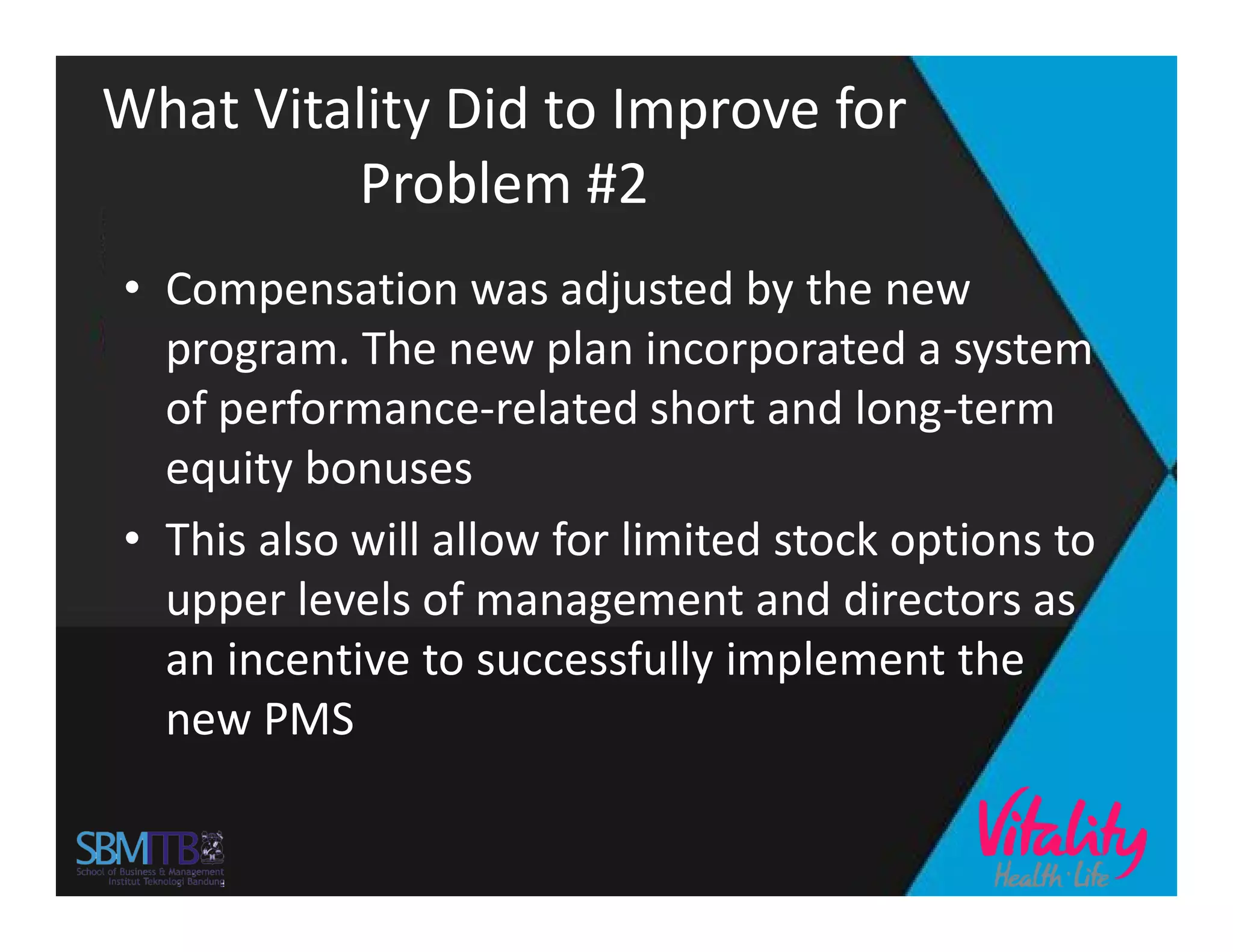 What Vitality Did to Improve for
Problem #2
• Compensation was adjusted by the new
program. The new plan incorporated a system
of performance-related short and long-term
equity bonusesequity bonuses
• This also will allow for limited stock options to
upper levels of management and directors as
an incentive to successfully implement the
new PMS
 