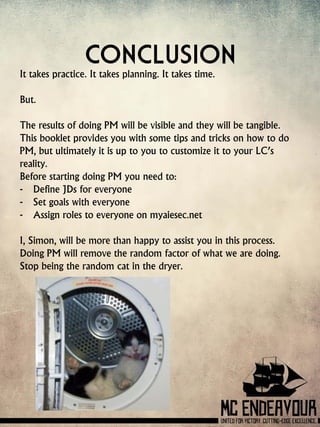 Conclusion
It takes practice. It takes planning. It takes time.
But.
The results of doing PM will be visible and they will be tangible.
This booklet provides you with some tips and tricks on how to do
PM, but ultimately it is up to you to customize it to your LC’s
reality.
Before starting doing PM you need to:
- Define JDs for everyone
- Set goals with everyone
- Assign roles to everyone on myaiesec.net
I, Simon, will be more than happy to assist you in this process.
Doing PM will remove the random factor of what we are doing.
Stop being the random cat in the dryer.
 