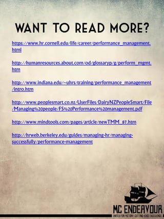 Want to read more?
https://www.hr.cornell.edu/life/career/performance_management.
html
http://humanresources.about.com/od/glossaryp/g/perform_mgmt.
htm
http://www.indiana.edu/~uhrs/training/performance_management
/intro.htm
http://www.peoplesmart.co.nz/UserFiles/DairyNZPeopleSmart/File
/Managing%20people/FS%20Performance%20management.pdf
http://www.mindtools.com/pages/article/newTMM_87.htm
http://hrweb.berkeley.edu/guides/managing-hr/managing-
successfully/performance-management
 