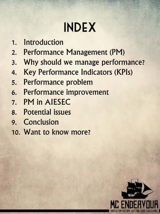 Index
1. Introduction
2. Performance Management (PM)
3. Why should we manage performance?
4. Key Performance Indicators (KPIs)
5. Performance problem
6. Performance improvement
7. PM in AIESEC
8. Potential issues
9. Conclusion
10. Want to know more?
 