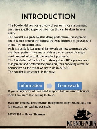 Introduction
This booklet delivers some theory of performance management
and some specific suggestions to how this can be done in your
entity.
The booklet is a guide to start doing performance management
and it is built around the process that was discussed at JulyCo 2013
in the TM functional time.
As it is a guide it is a general framework on how to manage your
members’ performance and as with any other process it might
need customization to fit the needs of your entity.
The foundation of the booklet is theory about KPIs, performance
mangement and performance problems, thus providing a real life
perspective on the things we try to do in AIESEC.
The booklet is structured in this way:
If you at any point of time need support, help or want to bounce
ideas I am more than willing to do so.
Have fun reading. Performance management might sound dull, but
it is essential to reaching our goals.
MCVPTM – Simon Thomsen
Information Framework
 