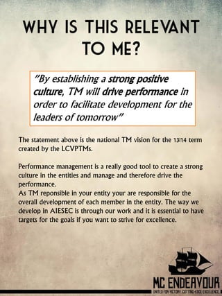 Why is this relevant
to me?
”By establishing a strong positive
culture, TM will drive performance in
order to facilitate development for the
leaders of tomorrow”
The statement above is the national TM vision for the 13|14 term
created by the LCVPTMs.
Performance management is a really good tool to create a strong
culture in the entities and manage and therefore drive the
performance.
As TM reponsible in your entity your are responsible for the
overall development of each member in the entity. The way we
develop in AIESEC is through our work and it is essential to have
targets for the goals if you want to strive for excellence.
 