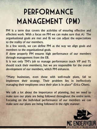 Performance
management (PM)
PM is a term that covers the activities of ensuring effective and
effecient work. With a focus on PM we can make sure that A) The
organisational goals are met and B) we can adjust the expectations
to the reality of our members.
In a few words, we can define PM as the way we align goals and
members to the organisational goals.
If done properly PM ensures high performance of our members
through management from the EB.
It is not only TM’s job to manage performance (each VP and TL
should track their members), but we are responsible for the overall
development of our members, which PM enhances.
”Many businesses, even those with well-made plans, fail to
implement their strategy. Their problem lies in ineffectively
managing their employees once their plan is in place” (Erica Olsen).
We talk a lot about the importance of planning, but we need to
make sure our plans are being followed throughout the entire term.
Focusing on the individual performance of our members we can
make sure our plans are being followed in the right manner.
 