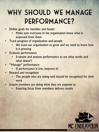 Why should we manage
performance?
• Define goals for member and leader
• Make sure everyone in the organisation know what is
expected from them
• Track progress of organisation and people
• We want our organisation to grow and we need to know how
it is growing
• Evaluate performance
• Evaluate and analyse performance to see what works and
what doesn’t
• ”Manage” performance
• If performance is low, improve it!
• Reward and recogniton
• The people who are doing well should be recognized for their
work
• Ensure members are doing what they are suppose to
• Ensuring focus from members delivers results
 